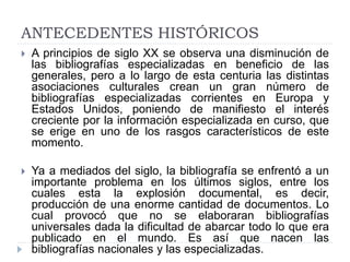 ANTECEDENTES HISTÓRICOS
 A principios de siglo XX se observa una disminución de
las bibliografías especializadas en beneficio de las
generales, pero a lo largo de esta centuria las distintas
asociaciones culturales crean un gran número de
bibliografías especializadas corrientes en Europa y
Estados Unidos, poniendo de manifiesto el interés
creciente por la información especializada en curso, que
se erige en uno de los rasgos característicos de este
momento.
 Ya a mediados del siglo, la bibliografía se enfrentó a un
importante problema en los últimos siglos, entre los
cuales esta la explosión documental, es decir,
producción de una enorme cantidad de documentos. Lo
cual provocó que no se elaboraran bibliografías
universales dada la dificultad de abarcar todo lo que era
publicado en el mundo. Es así que nacen las
bibliografías nacionales y las especializadas.
 