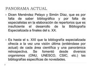 PANORAMA ACTUAL
 Dicen Menéndez Pelayo y Simón Díaz, que es por
falta de saber bibliográfico y por falta de
especialistas en la elaboración de repertorios que es
insuficiente el desarrollo de la Bibliografía
Especializada a finales del s. XX.
 Es hasta el s. XXI que la bibliografía especializada
ofrecía a la vez una visión última (entiéndase por
actual) de cada área científica y una panorámica
retrospectiva. Se fomentó desde diversos
organismos (ONU, UNESCO, CSIC, etc.) las
bibliografías específicas de novedades.
 