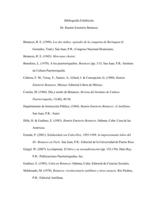 Bibliografía Exhibición
Dr. Ramón Emeterio Betances
Betances, R. E. (1998). Los dos indios: episodio de la conquista de Borinquen (J.
González, Trad.). San Juan, P.R.: Congreso Nacional Hostosiano.
Betances, R. E. (1943). Morceaux choisis.
Bonafoux, L. (1970). A los puertorriqueños. Betances (pp. 3-5). San Juan, P.R.: Instituto
de Cultura Puertorriqueña.
Cabrera, F. M., Veray, F., Suárez, A., Gilard, J. & Concepción, G. (1980). Ramón
Emeterio Betances. México: Editorial Libros de México.
Concha, M. (1968). Día y noche de Betances. Revista del Instituto de Cultura
Puertorriqueña, 11(40), 48-50.
Departamento de Instrucción Pública. (1964). Ramón Emeterio Betances: el Antillano.
San Juan, P.R.: Autor.
Dilla, H. & Godínez, E. (1983). Ramón Emeterio Betances. Habana, Cuba: Casa de las
Américas.
Estrade, P. (2001). Solidaridad con Cuba libre, 1895-1898: la impresionante labor del
Dr. Betances en París. San Juan, P.R.: Editorial de la Universidad de Puerto Rico.
Géigel, W. (2007). La imprenta. El libro y su encuadernación (pp. 152-159). Hato Rey,
P.R.: Publicaciones Puertorriqueñas, Inc.
Godínez, E. (1985). Cuba en Betances. Habana, Cuba: Editorial de Ciencias Sociales.
Maldonado, M. (1978). Betances, revolucionario antillano y otros ensayos. Río Piedras,
P.R.: Editorial Antillana.
 