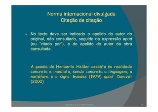 Norma internacional divulgada
Citação de citação
No texto deve ser indicado o apelido do autor do
original, não consultado, seguido da expressão apud
(ou “citado por”) e do apelido do autor da obra(ou citado por ), e do apelido do autor da obra
consultada.
A poesia de Herberto Helder assenta na realidadep
concreta e imediata, sendo concreta a linguagem, a
metáfora e o signo. Guedes (1979) apud Donizet
(2000)(2000)
Escola E B 2, 3 / S Pedro Ferreiro 10
 