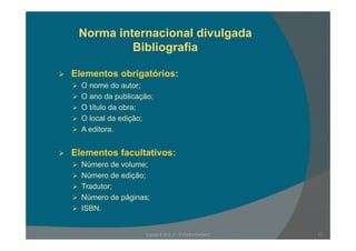 Norma internacional divulgada
Bibliografia
Elementos obrigatórios:
O nome do autor;
O ano da publicação;O ano da publicação;
O título da obra;
O local da edição;
A editora.
Elementos facultativos:Elementos facultativos:
Número de volume;
Número de edição;
Tradutor;
Número de páginas;
ISBN.
11Escola E B 2, 3 / S Pedro Ferreiro
 