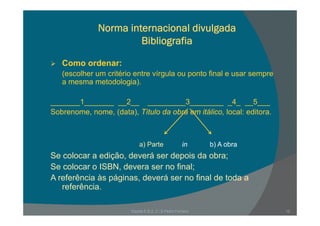 Norma internacional divulgada
Bibliografia
Como ordenar:Como ordenar:
(escolher um critério entre vírgula ou ponto final e usar sempre
a mesma metodologia).
_______1_______ __2__ _________3________ _4_ __5___
Sobrenome nome (data) Título da obra em itálico local: editoraSobrenome, nome, (data), Título da obra em itálico, local: editora.
Se colocar a edição, deverá ser depois da obra;
S l ISBN d fi l
a) Parte b) A obrain
Se colocar o ISBN, devera ser no final;
A referência às páginas, deverá ser no final de toda a
referência.
Escola E B 2, 3 / S Pedro Ferreiro 12
 