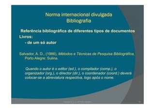 Norma internacional divulgada
Bibliografia
R f ê i bibli áfi d dif t ti d d tReferência bibliográfica de diferentes tipos de documentos
Livros:
de um só autor- de um só autor
Salvador A D (1986) Métodos e Técnicas de Pesquisa BibliográficaSalvador, A. D., (1986), Métodos e Técnicas de Pesquisa Bibliográfica,
Porto Alegre: Sulina.
Quando o autor é o editor (ed.), o compilador (comp.), o
organizador (org.), o director (dir.), o coordenador (coord.) deverá
colocar-se a abreviatura respectiva, logo após o nome.p , g p
Escola E B 2, 3 / S Pedro Ferreiro 13
 