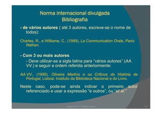 Norma internacional divulgada
Bibli g fiBibliografia
- de vários autores ( até 3 autores, escreve-se o nome de
t d )todos):
Charles, R., e Williame, C., (1989), La Communication Orale, Paris:
N thNathan.
- Com 3 ou mais autores
- Deve utilizar-se a sigla latina para “vários autores” (AA.
VV.) e seguir a ordem referida anteriormente:
AA.VV., (1995), Oliveira Martins e os Críticos da História de
Portugal, Lisboa: Instituto da Biblioteca Nacional e do Livro.
Neste caso, pode-se ainda indicar o primeiro autor
referenciado e usar a expressão “e outros”, ou “et al.”
Escola E B 2, 3 / S Pedro Ferreiro 14
 