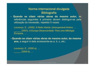 Norma internacional divulgada
Bibliografia
- Quando se citam várias obras do mesmo autor, as
referências seguintes à primeira devem distinguir-se pela
utilização do travessão, repetido 5 vezes:
Lourenço, E., (2000), A Noite Intacta: (I)recuperável Antero; …
_____, (2001), A Europa Desencantada: Para uma Mitologia
EuropeiaEuropeia, …
- Quando se citam várias obras do mesmo autor, do mesmo
ano a seguir à data acrescenta se a b c etc :ano, a seguir à data acrescenta-se a, b, c, etc.:
Lourenço E (2000 a)Lourenço, E., (2000 a), …
_____, (2000 b), …
Escola E B 2, 3 / S Pedro Ferreiro 15
 