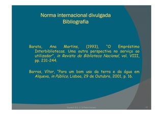 Norma internacional divulgada
Bibliografia
Barata, Ana Martins, (1993), “O Empréstimo
Interbibliotecas. Uma outra perspectiva no serviço ao
utilizador”, in Revista da Biblioteca Nacional, vol. VIII,, , ,
pp. 231-244.
B Vít “P b d t d áBarros, Vítor, “Para um bom uso da terra e da água em
Alqueva, in Público, Lisboa, 29 de Outubro, 2001, p. 16.
Escola E B 2, 3 / S Pedro Ferreiro 17
 
