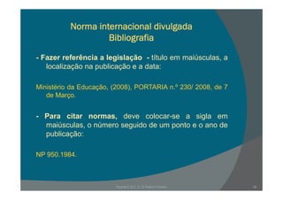 Norma internacional divulgada
Bibliografia
f ê- Fazer referência a legislação - título em maiúsculas, a
localização na publicação e a data:
Ministério da Educação, (2008), PORTARIA n.º 230/ 2008, de 7
de Março.
- Para citar normas, deve colocar-se a sigla em
iú l ú id d t dmaiúsculas, o número seguido de um ponto e o ano de
publicação:
NP 950.1984.
Escola E B 2, 3 / S Pedro Ferreiro 18
 
