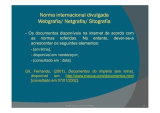 Norma internacional divulgada
Webgrafia/ Netgrafia/ Sitografia
- Os documentos disponíveis na internet de acordo com
as normas referidas. No entanto, dever-se-á
acrescentar os seguintes elementos:acrescentar os seguintes elementos:
- [em linha],
- disponível em <endereço>,p ç ,
- [consultado em : data]
Gil, Fernando, (2001), Documentos do Império [em linha],
disponível em http://www.macua.com/documentos.html
[consultado em 07/01/2002].[ ]
19Escola E B 2, 3 / S Pedro Ferreiro
 
