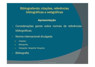 Bibliografando: citações, referências
bibliográficas e webgráficas
Apresentação
Considerações gerais sobre normas de referências• Considerações gerais sobre normas de referências
bibliográficas;
• Norma internacional divulgada:
a Citações;a. Citações;
b. Bibliografia;
c. Webgrafia / Netgrafia/ Sitografia.ebg a a / e g a a/ S og a a
• Bibliografia
2Escola E B 2, 3 / S Pedro Ferreiro
 