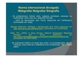 Norma internacional divulgada
Webgrafia/ Netgrafia/ Sitografia
Se pretendemos indicar sites páginas principais pessoas ou- Se pretendemos indicar sites, páginas principais, pessoas ou
instituições, deve usar-se o seguinte formato:
- título do documento; [em linha], disponível em <endereço>
[consultado em: data][consultado em: data]
Biologia Molecular, fisiologia e farmacologia [em linha], disponível em
http://www terravista pt/bilene/5547/ [consultado em 22/02/2002]http://www.terravista.pt/bilene/5547/, [consultado em 22/02/2002].
Raid, T.R., (2002), A Nova Europa, National Geographic Magazine
Portugal, [em linha], disponível emg , [ ], p
http://www.nationalgeographic.pt/revista/0102/feature5/default.asp,
[consultado em 22/01/2002].
S i di t t t di t ã- Se queremos indicar um texto sem autor, os procedimentos são os
mesmos, mas inicia-se a referência com a expressão “Wp” – white
paper.
Escola E B 2, 3 / S Pedro Ferreiro 20
 
