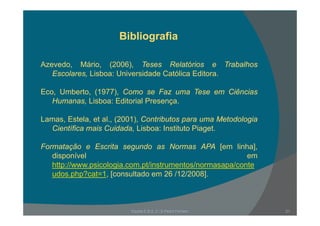 BibliografiaBibliografia
A d Má i (2006) T R l tó i T b lhAzevedo, Mário, (2006), Teses Relatórios e Trabalhos
Escolares, Lisboa: Universidade Católica Editora.
Eco, Umberto, (1977), Como se Faz uma Tese em Ciências
Humanas, Lisboa: Editorial Presença.
Lamas, Estela, et al., (2001), Contributos para uma Metodologia
Científica mais Cuidada, Lisboa: Instituto Piaget.
Formatação e Escrita segundo as Normas APA [em linha],
disponível em
http://www psicologia com pt/instrumentos/normasapa/contehttp://www.psicologia.com.pt/instrumentos/normasapa/conte
udos.php?cat=1, [consultado em 26 /12/2008].
Escola E B 2, 3 / S Pedro Ferreiro 21
 