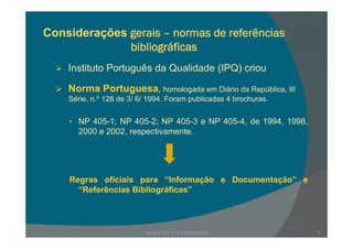 Considerações gerais – normas de referências
bibliográficas
Instituto Português da Qualidade (IPQ) criouInstituto Português da Qualidade (IPQ) criou
Norma Portuguesa, homologada em Diário da República, III
Sé i º 128 d 3/ 6/ 1994 F bli d 4 b hSérie, n.º 128 de 3/ 6/ 1994. Foram publicadas 4 brochuras.
• NP 405-1; NP 405-2; NP 405-3 e NP 405-4, de 1994, 1998,; ; , , ,
2000 e 2002, respectivamente.
Regras oficiais para “Informação e Documentação” eRegras oficiais para Informação e Documentação e
“Referências Bibliográficas”
3Escola E B 2, 3 / S Pedro Ferreiro
 