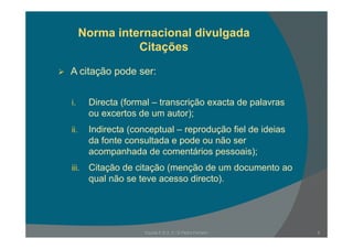 Norma internacional divulgada
Citações
A it ã dA citação pode ser:
i. Directa (formal – transcrição exacta de palavras
ou excertos de um autor);
ii. Indirecta (conceptual – reprodução fiel de ideias
da fonte consultada e pode ou não ser
acompanhada de comentários pessoais);acompanhada de comentários pessoais);
iii. Citação de citação (menção de um documento ao
qual não se teve acesso directo).qual não se teve acesso directo).
5Escola E B 2, 3 / S Pedro Ferreiro
 