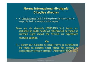 Norma internacional divulgada
Citações directas
A it ã b ( té 3 li h ) d t itA citação breve (até 3 linhas) deve ser transcrita no
corpo do texto e sempre entre aspas.
Como nos diz Azevedo (2006:112) “(…) devem ser
incluídas no nosso texto as referências de todos os
autores cujas ideias não triviais ou expressões
textuais usamos.”.
Ou
“(…) devem ser incluídas no nosso texto as referências
d t d s s t s j s id i s nã t i i isde todos os autores cujas ideias não triviais ou
expressões textuais usamos.”. Azevedo (2006:112)
Escola E B 2, 3 / S Pedro Ferreiro 6
 
