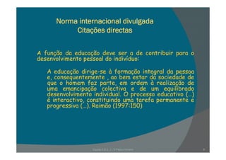 Norma internacional divulgada
Citações directas
A função da educação deve ser a de contribuir para o
desenvolvimento pessoal do indivíduo:p
A educação dirige-se à formação integral da pessoa
e, consequentemente , ao bem estar da sociedade de, q ,
que o homem faz parte, em ordem à realização de
uma emancipação colectiva e de um equilibrado
desenvolvimento individual. O processo educativo (…)
é i t ti tit i d t f té interactivo, constituindo uma tarefa permanente e
progressiva (…). Raimão (1997:150)
Escola E B 2, 3 / S Pedro Ferreiro 8
 