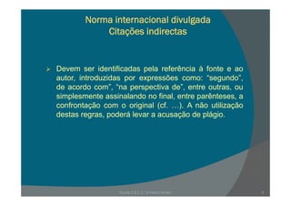 Norma internacional divulgada
Citações indirectasCitações indirectas
Devem ser identificadas pela referência à fonte e ao
autor introduzidas por expressões como: “segundo”autor, introduzidas por expressões como: segundo ,
de acordo com”, “na perspectiva de”, entre outras, ou
simplesmente assinalando no final, entre parênteses, a
f t ã i i l ( f ) A ã tili ãconfrontação com o original (cf. …). A não utilização
destas regras, poderá levar a acusação de plágio.
Escola E B 2, 3 / S Pedro Ferreiro 9
 