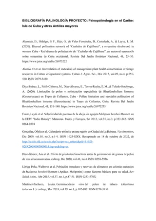 BIBLIOGRAFÍA PALINOLOGÍA PROYECTO: Paleopalinología en el Caribe:
Isla de Cuba y otras Antillas mayores
Alameda, D., Hidalgo, B. F., Rijo, G., de Vales Fernández, D., Castañeda, A., & Leyva, L. M.
(2020). Diurnal pollination network of “Cuabales de Cajálbana”, a serpentine shrubwood in
western Cuba - Red diurna de polinización de “Cuabales de Cajálbana”, un matorral xeromorfo
sobre serpentina de Cuba occidental. Revista Del Jardín Botánico Nacional, 41, 25–30.
https://www.jstor.org/stable/26975222
Alonso, O et al. Interrelation of indicators of management-plant health-conservation of forage
resources in Cuban silvopastoral systems. Cuban J. Agric. Sci., Dec 2015, vol.49, no.4, p.555-
560. ISSN 2079-3480
Díaz-Suárez, L., Faife-Cabrera, M., Díaz-Álvarez, E., Torres-Roche, E. M., & Toledo-Sotolongo,
A. (2020). Limitación de polen y polinización especialista de Rhytidophyllum lomense
(Gesneriaceae) en Topes de Collantes, Cuba - Pollen limitation and specialist pollination of
Rhytidophyllum lomense (Gesneriaceae) in Topes de Collantes, Cuba. Revista Del Jardín
Botánico Nacional, 41, 131–140. https://www.jstor.org/stable/26975235
Fonte, Leydi et al. Selectividad de pecoreo de la abeja sin aguijón Melipona beecheii Bennett en
la EEPF "Indio Hatuey", Matanzas. Pastos y Forrajes, Set 2012, vol.35, no.3, p.333-342. ISSN
0864-0394
González, Ofelia et al. Calendario polínico en una región de Ciudad de La Habana. Vaccimonitor,
Dic 2009, vol.18, no.3, p.1-4. ISSN 1025-028X. Recuperado en 18 de octubre de 2022, de
http://scielo.sld.cu/scielo.php?script=sci_arttext&pid=S1025-
028X2009000300001&lng=es&tlng=es.
Hine-Gómez, Ana et al. Efecto de productos bioactivos sobre la germinación de granos de polen
de teca crioconservados. cultrop, Dic 2020, vol.41, no.4. ISSN 0258-5936
Lóriga Peña, Walberto et al. Población inmadura y reservas de alimentos en colonias naturales
de Melipona beecheii Bennett (Apidae: Meliponini) como factores básicos para su salud. Rev
Salud Anim., Abr 2015, vol.37, no.1, p.47-51. ISSN 0253-570X
Martínez-Pacheco, Javier. Germinación in vitro del polen de tabaco (Nicotiana
tabacum L.). cultrop, Mar 2018, vol.39, no.1, p.102-107. ISSN 0258-5936
 