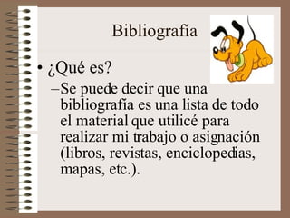 Bibliografía ¿Qué es? Se puede decir que una bibliografía es una lista de todo el material que utilicé para realizar mi trabajo o asignación (libros, revistas, enciclopedias, mapas, etc.). 