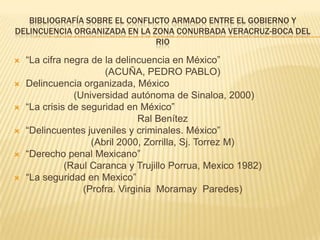 Bibliografía sobre el conflicto armado entre el gobierno y delincuencia organizada en la zona conurbada Veracruz-boca del rio  “La cifra negra de la delincuencia en México” (ACUÑA, PEDRO PABLO) Delincuencia organizada, México (Universidad autónoma de Sinaloa, 2000) “La crisis de seguridad en México” Ral Benítez “Delincuentes juveniles y criminales. México” (Abril 2000, Zorrilla, Sj.Torrez M) “Derecho penal Mexicano” (RaulCarancay Trujillo Porrua, Mexico 1982) “La seguridad en Mexico” (Profra. Virginia  Moramay  Paredes) 