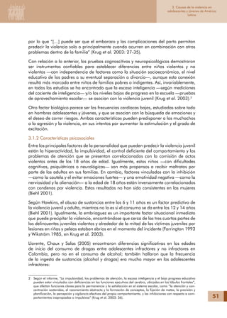 51
1. Metodología y fuentes
de información
por lo que “[…] puede ser que el embarazo y las complicaciones del parto permitan
predecir la violencia solo o principalmente cuando ocurren en combinación con otros
problemas dentro de la familia” (Krug et al. 2003: 27-35).
Con relación a lo anterior, las pruebas cognoscitivas y neuropsicológicas demostraron
ser instrumentos confiables para establecer diferencias entre niños violentos y no
violentos —con independencia de factores como la situación socioeconómica, el nivel
educativo de los padres o su eventual separación o divorcio—, aunque esta conexión
resultó más marcada entre niños de familias pobres o indigentes. Así, invariablemente,
en todos los estudios se ha encontrado que la escasa inteligencia —según mediciones
del cociente de inteligencia— y/o los niveles bajos de progreso en la escuela —pruebas
de aprovechamiento escolar— se asocian con la violencia juvenil (Krug et al. 2003).
Otro factor biológico parece ser las frecuencias cardíacas bajas, estudiadas sobre todo
en hombres adolescentes y jóvenes, y que se asocian con la búsqueda de emociones y
el deseo de correr riesgos. Ambas características pueden predisponer a los muchachos
a la agresión y la violencia, en sus intentos por aumentar la estimulación y el grado de
excitación.
3.1.2 Características psicosociales
Entre los principales factores de la personalidad que pueden predecir la violencia juvenil
están la hiperactividad, la impulsividad, el control deficiente del comportamiento y los
problemas de atención que se presentan correlacionados con la comisión de actos
violentos antes de los 18 años de edad. Igualmente, estos niños —con dificultades
cognitivas, psiquiátricas o neurológicas— son más propensos a recibir maltratos por
parte de los adultos en sus familias. En cambio, factores vinculados con la inhibición
—como la cautela y el evitar emociones fuertes— y una emotividad negativa —como la
nerviosidad y la alienación— a la edad de 18 años están inversamente correlacionados
con condenas por violencia. Estos resultados no han sido consistentes en las mujeres
(Biehl 2001).
Según Hawkins, el abuso de sustancias entre los 6 y 11 años es un factor predictivo de
la violencia juvenil y adulta, mientras no lo es si el consumo se da entre los 12 y 14 años
(Biehl 2001). Igualmente, la embriaguez es un importante factor situacional inmediato
que puede precipitar la violencia, encontrándose que cerca de las tres cuartas partes de
los delincuentes juveniles violentos y alrededor de la mitad de las víctimas juveniles por
lesiones en riñas y peleas estaban ebrios en el momento del incidente (Farrington 1993
y Wikström 1985, en Krug et al. 2003).
Llorente, Chaux y Salas (2005) encontraron diferencias significativas en las edades
de inicio del consumo de drogas entre adolescentes infractores y no infractores en
Colombia, pero no en el consumo de alcohol; también hallaron que la frecuencia
de la ingesta de sustancias (alcohol y drogas) era mucho mayor en los adolescentes
infractores:
	 Según el informe, “La impulsividad, los problemas de atención, la escasa inteligencia y el bajo progreso educativo
pueden estar vinculados con deficiencias en las funciones ejecutivas del cerebro, ubicadas en los lóbulos frontales”,
que afectan funciones claves para la permanencia y la satisfacción en el sistema escolar, como “la atención y con-
centración sostenidas, el razonamiento abstracto y la formación de conceptos, la fijación de metas, la previsión y
planificación, la percepción y vigilancia efectivas del propio comportamiento, y las inhibiciones con respecto a com-
portamientos inapropiados o impulsivos” (Krug et al. 2003: 36).
3. Causas de la violencia en
adolescentes y jóvenes de América
Latina
 
