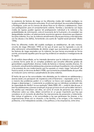 72
Estado del arte de los programas de prevención
de la violencia en jóvenes
3.5 Conclusiones
La existencia de factores de riesgo en los diferentes niveles del modelo ecológico no
implica una falta de interacción entre éstos. En el nivel individual, las anomalías biológicas
y fisiológicas, junto con la vivencia de abuso físico en la infancia y adolescencia, crean
una predisposición para el comportamiento violento. Familias y vecindarios con bajos
niveles de ingreso pueden agravar tal predisposición individual a la violencia y las
probabilidades de victimización, ante el incremento de la frustración y la ansiedad. Las
desigualdades sociales y el estancamiento económico generan situaciones que disparan
los actos violentos. A su vez, la violencia retroalimenta culturas permisivas y más tolerantes
con los abusos o los delitos, fomentando una suerte de “capital social perverso” (Rubio
1996).
Entre los diferentes niveles del modelo ecológico se establecerían, de esta manera,
circuitos de riesgo (Weinstein 1992) en los que el joven que ha ingresado a uno de
ellos adicionaría vulnerabilidades de distinto origen que aumentarían su exposición a
los factores de riesgo asociados con la violencia, los que hemos enumerado en forma
sucinta, priorizando aquellos para los que hay evidencia en estudios e investigaciones de
la región.
En el análisis desarrollado, se ha intentado demostrar que la violencia en adolescentes
y jóvenes forma parte de un complejo problema que envuelve diferentes grados de
generalidad y especificidad, diversos niveles de factores e intereses sociales diversos. En
conclusión, actualmente los adolescentes y jóvenes constituyen la población más vulnerable
a los procesos de una modernización que ha supuesto un mayor riesgo “estructural” de
fractura social, en términos de Beck (1998), que aumenta las probabilidades de que ellos
se involucren como víctimas o perpetradores de actos violentos.
El hecho de que en las comunidades más afectadas por la violencia en adolescentes y
jóvenes exista una percepción de impotencia ante el fenómeno —expresada como “[…]
a maioria dos problemas podem vir a melhorar no futuro com exceção da violência,
drogas e desemprego […] justamente os problemas que os indivíduos consideram não
ter capacidade de interferir na sua resolução” (Melo 2000: 42) — avala la idea de que, si
bien los adolescentes y jóvenes constituyen el grupo primario en el cual se debe intervenir,
los adultos que interactúan con ellos, así como el círculo de personas que afectan e
influencian sobre sus vidas, deben convertirse en un grupo importante que hay que
considerar en el momento de planificar las intervenciones de prevención y tratamiento.
Esto incluye al gobierno, a las comunidades a las que pertenecen los jóvenes, a las
organizaciones afines con su situación, a las familias, a los amigos, a los maestros y
profesores, a los trabajadores sociales, a los políticos y a los empresarios, entre otros.
 