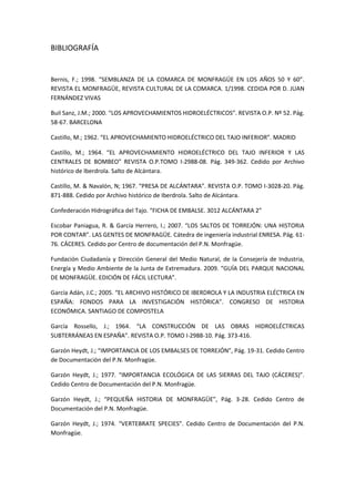 BIBLIOGRAFÍA


Bernis, F.; 1998. “SEMBLANZA DE LA COMARCA DE MONFRAGÜE EN LOS AÑOS 50 Y 60”.
REVISTA EL MONFRAGÜE, REVISTA CULTURAL DE LA COMARCA. 1/1998. CEDIDA POR D. JUAN
FERNÁNDEZ VIVAS

Buil Sanz, J.M.; 2000. “LOS APROVECHAMIENTOS HIDROELÉCTRICOS”. REVISTA O.P. Nº 52. Pág.
58-67. BARCELONA

Castillo, M.; 1962. “EL APROVECHAMIENTO HIDROELÉCTRICO DEL TAJO INFERIOR”. MADRID

Castillo, M.; 1964. “EL APROVECHAMIENTO HIDROELÉCTRICO DEL TAJO INFERIOR Y LAS
CENTRALES DE BOMBEO” REVISTA O.P.TOMO I-2988-08. Pág. 349-362. Cedido por Archivo
histórico de Iberdrola. Salto de Alcántara.

Castillo, M. & Navalón, N; 1967. “PRESA DE ALCÁNTARA”. REVISTA O.P. TOMO I-3028-20. Pág.
871-888. Cedido por Archivo histórico de Iberdrola. Salto de Alcántara.

Confederación Hidrográfica del Tajo. “FICHA DE EMBALSE. 3012 ALCÁNTARA 2”

Escobar Paniagua, R. & García Herrero, I.; 2007. “LOS SALTOS DE TORREJÓN: UNA HISTORIA
POR CONTAR”. LAS GENTES DE MONFRAGÜE. Cátedra de ingeniería industrial ENRESA. Pág. 61-
76. CÁCERES. Cedido por Centro de documentación del P.N. Monfragüe.

Fundación Ciudadanía y Dirección General del Medio Natural, de la Consejería de Industria,
Energía y Medio Ambiente de la Junta de Extremadura. 2009. “GUÍA DEL PARQUE NACIONAL
DE MONFRAGÜE. EDICIÓN DE FÁCIL LECTURA”.

García Adán, J.C.; 2005. “EL ARCHIVO HISTÓRICO DE IBERDROLA Y LA INDUSTRIA ELÉCTRICA EN
ESPAÑA: FONDOS PARA LA INVESTIGACIÓN HISTÓRICA”. CONGRESO DE HISTORIA
ECONÓMICA. SANTIAGO DE COMPOSTELA

García Rossello, J.; 1964. “LA CONSTRUCCIÓN DE LAS OBRAS HIDROELÉCTRICAS
SUBTERRÁNEAS EN ESPAÑA”. REVISTA O.P. TOMO I-2988-10. Pág. 373-416.

Garzón Heydt, J.; “IMPORTANCIA DE LOS EMBALSES DE TORREJÓN”, Pág. 19-31. Cedido Centro
de Documentación del P.N. Monfragüe.

Garzón Heydt, J.; 1977. “IMPORTANCIA ECOLÓGICA DE LAS SIERRAS DEL TAJO (CÁCERES)”.
Cedido Centro de Documentación del P.N. Monfragüe.

Garzón Heydt, J.; “PEQUEÑA HISTORIA DE MONFRAGÜE”, Pág. 3-28. Cedido Centro de
Documentación del P.N. Monfragüe.

Garzón Heydt, J.; 1974. “VERTEBRATE SPECIES”. Cedido Centro de Documentación del P.N.
Monfragüe.
 