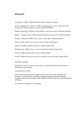 Bibliografia



Lo Bianco G. (2008), PROGETTO MALVAGNA, IRSSAT , Catania

Zinna S., Ruggiero V. e Grasso A. (2003), Programmazione e linee strategiche per la
progettazione del Masterplan di Catania, FRANCOANGELI

Mathis Wackernagel, William E. Rees (2008), L’impronta ecologica, Edizioni Ambiente

Delfino – Groppi, Zuccaro (2008), Impianti fotovoltaici a norme CEI, Editoriale delfino

Ferrari S. - Butera M. (2008), Solare termico negli edifici, Edizioni ambiente

Wiley J. (2005), Wind Power in Power System, Editor Ackermann T.

Tanzini M. (2008), Impianti idroelettrici, Editore Flaccovio D.

Del Monaco G. (2008), Piccole centrali idroelettriche, Editore Sandit Libri

Vivoli F. (2008), Energia dalle biomasse, Editore ENEA

Vivoli F. (2008), Energia per un futuro sostenibile e fonti rinnovabili, Editore ENEA


documenti consultati:

Prosperi M. - Croci A., Dossier solare termico, progetto RES & RUE Dissemination,
Realizzato da accomandita

L'energia Eolica, ENEA

Il Ruolo degli Enti Locali nello sviluppo delle Energie Rinnovabili, del Risparmio
Energetico e della Mobilità sostenibile, Campagna di promozione dell’efficienza
energetica, delle fonti rinnovabili e della mobilità sostenibile negli Enti Locali (Politecnico
di Milano)

La rivoluzione dell'efficienza, Greenpeace
 