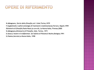 N.Abbagnano,  Storia della filosofia, vol.1.Utet.Torino,1979 F.Guglielmotti ,I sofisti, Antologia di frammenti e testimonianze,Ferraro, Napoli,1999 Dizionario di filosofia, Paolo Rossi,(a cura di), La Nuova Italia, Firenze,2000 N.Abbagnano ,Dizionario di Filosofia , Utet, Torino, 1971 G.Sasso,L’essere e le differenze. Sul Sofista di Platone ,Il Mulino,Bologna,1991 G.Vlastos, Socrate ,La Nuova Italia, 1998   