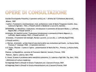 Grande Enciclopedia Filosofica, Il pensiero antico,vol. 1.diretta da F.Schiamone,Marzorati, Milano, 1987 I sofisti, Frammenti e testimonianze,  trad. prefazione e note di Maria Timpanaro Cardini, Gius. Laterza & figli,Bari, 1923, ( Filosofi antichi e Medievali a cura di G. Gentile) Aristotele ,  La Metafisica  .traduzione, introduzione e commento di Giovanni Reale, L. Loffredo, Napoli,968. (  Filosofi antichi. ) Aristotele,  Gli Analitici primi.  Traduzione introduzione e commento di Mario Mignucci,,L. Loffredo, Napoli,stampa 1969. (  Filosofi antichi ; 3)    Aristotele,  I Frammenti dei dialoghi,  Renato Laurenti, (a cura di), L. Loffredo,Napoli1968,  (  Filosofi antichi ) J. Werner,  Aristotele  :  prime linee di una storia della sua evoluzione spirituale  , La Nuova Italia, Firenze,2° ristampa 1960.  (  Il pensiero storico )  A.E.Taylor,  Platone : l'uomo e l'opera  , presentazione di Mario Dal Pra , Firenze, La Nuova Italia, 1968 Platone,  La Repubblica , versione di Francesco Gabrieli, Sansoni, Firenze, 1950   Platone ,  Opere , Laterza, Bari,1966 E. Grassi, Ernesto  Il problema della metafisica platonica , G. Laterza e Figli Edit. Tip.,Bari, 1932. (  Biblioteca di cultura moderna ) M.Valgimigli, Poeti e filosofi in Grecia .Traduzioni,vol.1,Sansoni,Firenze,1969 M.Valgimigli, Poeti e filosofi in Greci a.Interpretazioni,vol.2,Sansoni,Firenze,1969     