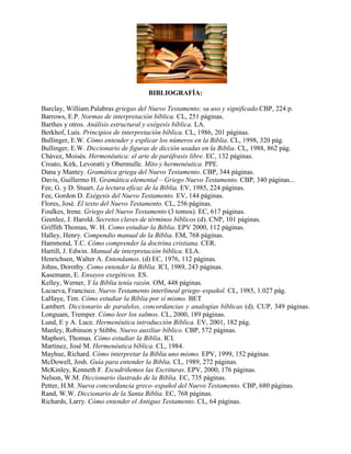 2114550-390525<br />BIBLIOGRAFÍA:<br />Barclay, William.Palabras griegas del Nuevo Testamento; su uso y significado.CBP, 224 p.<br />Barrows, E.P. Normas de interpretación bíblica. CL, 251 páginas. <br />Barthes y otros. Análisis estructural y exégesis bíblica. LA. <br />Berkhof, Luis. Principios de interpretación bíblica. CL, 1986, 201 páginas. <br />Bullinger, E.W. Cómo entender y explicar los números en la Biblia. CL, 1998, 320 pág.<br />Bullinger, E.W. Diccionario de figuras de dicción usadas en la Biblia. CL, 1988, 862 pág.<br />Chávez, Moisés. Hermenéutica: el arte de paráfrasis libre. EC, 132 páginas. <br />Croato, Kirk, Levoratti y Obermulle. Mito y hermenéutica. PPE. <br />Dana y Mantey. Gramática griega del Nuevo Testamento. CBP, 344 páginas. <br />Davis, Guillermo H. Gramática elemental – Griego Nuevo Testamento. CBP, 340 páginas... <br />Fee, G. y D. Stuart. La lectura eficaz de la Biblia. EV, 1985, 224 páginas.<br />Fee, Gordon D. Exégesis del Nuevo Testamento. EV, 144 páginas. <br />Flores, José. El texto del Nuevo Testamento. CL, 256 páginas. <br />Foulkes, Irene. Griego del Nuevo Testamento (3 tomos). EC, 617 páginas. <br />Geenlee, J. Harold. Secretos claves de términos bíblicos (d). CNP, 101 páginas.<br />Griffith Thomas, W. H. Como estudiar la Biblia. EPV 2000, 112 páginas. <br />Halley, Henry. Compendio manual de la Biblia. EM, 768 páginas. <br />Hammond, T.C. Cómo comprender la doctrina cristiana. CER. <br />Hartill, J. Edwin. Manual de interpretación bíblica. ELA. <br />Henrichsen, Walter A. Entendamos. (d) EC, 1976, 112 páginas. <br />Johns, Dorothy. Como entender la Biblia. ICI, 1989, 243 páginas. <br />Kasemann, E. Ensayos exegéticos. ES. <br />Kelley, Werner, Y la Biblia tenía razón. OM, 448 páginas. <br />Lacueva, Francisco. Nuevo Testamento interlineal griego–español. CL, 1985, 1.027 pág.<br />LaHaye, Tim. Cómo estudiar la Biblia por sí mismo. BET <br />Lambert. Diccionario de paralelos, concordancias y analogías bíblicas (d). CUP, 349 páginas. Longuam, Tremper. Cómo leer los salmos. CL, 2000, 189 páginas. <br />Lund, E y A. Luce. Hermenéutica introducción Bíblica. EV, 2001, 182 pág.<br />Manley, Robinson y Stibbs. Nuevo auxiliar bíblico. CBP, 572 páginas. <br />Maphori, Thomas. Cómo estudiar la Biblia. ICI. <br />Martínez, José M. Hermenéutica bíblica. CL, 1984. <br />Mayhue, Richard. Cómo interpretar la Biblia uno mismo. EPV, 1999, 152 páginas. <br />McDowell, Josh. Guía para entender la Biblia. CL, 1989, 272 páginas. <br />McKinley, Kenneth F. Escudriñemos las Escrituras. EPV, 2000, 176 páginas. <br />Nelson, W.M. Diccionario ilustrado de la Biblia. EC, 735 páginas. <br />Petter, H.M. Nueva concordancia greco–español del Nuevo Testamento. CBP, 680 páginas. <br />Rand, W.W. Diccionario de la Santa Biblia. EC, 768 páginas. <br />Richards, Larry. Cómo entender el Antiguo Testamento. CL, 64 páginas. <br />Ricouer, Paul. Hermenéutica y estructuralismo. LA. <br />Saldivar, Raúl. Crítica bíblica. CL, 1996, 101 páginas. <br />Stott, John. Cómo comprender la Biblia. CER, 243 páginas. <br />Terry, M.S. Hermenéutica. CL, 1985, 376 páginas. <br />ECrenchard, Ernesto. Normas de interpretación bíblica. PPE 160 páginas. <br />Viertel, Weldon E. La Biblia y su interpretación. Libro autodidáctico. CBP, 1983, 224 pág.<br />Vila, Samuel. Enciclopedia explicativa de dificultades bíblicas. CL, 1988, 232 páginas.<br />Vila, S. y D. Santamaría. Diccionario bíblico ilustrado. CL, 1300 páginas. <br />Virkler, Henry A. Hermenéutica. EV 224 páginas. <br />Yates, Kyle M. Nociones esenciales del hebreo bíblico. CBP, 306 páginas.<br />