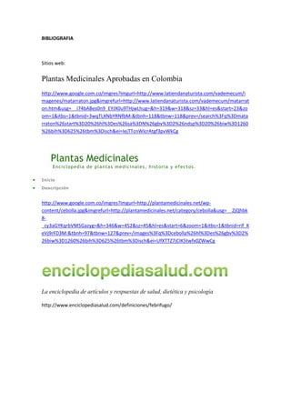 BIBLIOGRAFIA<br />Sitios web:<br />Plantas Medicinales Aprobadas en Colombia<br />http://www.google.com.co/imgres?imgurl=http://www.latiendanaturista.com/vademecum/imagenes/matarraton.jpg&imgrefurl=http://www.latiendanaturista.com/vademecum/matarraton.htm&usg=__i74bABes0n9_EYJX0u9THjwLhug=&h=319&w=318&sz=33&hl=es&start=23&zoom=1&itbs=1&tbnid=3wqTLXNbYRNfbM:&tbnh=118&tbnw=118&prev=/search%3Fq%3Dmatarraton%26start%3D20%26hl%3Des%26sa%3DN%26gbv%3D2%26ndsp%3D20%26biw%3D1260%26bih%3D625%26tbm%3Disch&ei=IejTTcnWIcrAtgf3pvWkCg<br />Plantas Medicinales<br />Enciclopedia de plantas medicinales, historia y efectos.<br />Inicio <br />Descripción <br />http://www.google.com.co/imgres?imgurl=http://plantamedicinales.net/wp-content/cebolla.jpg&imgrefurl=http://plantamedicinales.net/category/cebolla&usg=__ZjQhbk8-_cy3aGYKqrbVM5Gazyg=&h=346&w=452&sz=45&hl=es&start=6&zoom=1&itbs=1&tbnid=rif_KeVj9rFD3M:&tbnh=97&tbnw=127&prev=/images%3Fq%3Dcebolla%26hl%3Des%26gbv%3D2%26biw%3D1260%26bih%3D625%26tbm%3Disch&ei=UfXTTZ7jCIK5twfx0ZWwCg<br />La enciclopedia de artículos y respuestas de salud, dietética y psicología<br />http://www.enciclopediasalud.com/definiciones/febrifugo/<br />