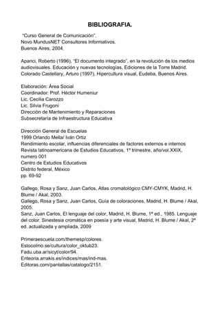 BIBLIOGRAFIA.<br /> “Curso General de Comunicación”.<br />Novo MundusNET Consultores Informativos.<br />Buenos Aires, 2004.<br />Aparici, Roberto (1996), “El documento integrado”, en la revolución de los medios audiovisuales. Educación y nuevas tecnologías, Ediciones de la Torre Madrid.<br />Colorado Castellary, Arturo (1997), Hipercultura visual, Eudeba, Buenos Aires.<br />Elaboración: Área Social<br />Coordinador: Prof. Héctor Humeniur<br />Lic. Cecilia Carozzo<br />Lic. Silvia Frugoni<br />Dirección de Mantenimiento y Reparaciones<br />Subsecretaría de Infraestructura Educativa<br />Dirección General de Escuelas<br />1999 Orlando Mella/ Iván Ortiz<br />Rendimiento escolar, influencias diferenciales de factores externos e internos<br />Revista latinoamericana de Estudios Educativos, 1º trimestre, año/vol.XXIX, numero 001<br />Centro de Estudios Educativos<br />Distrito federal, México<br />pp. 69-92<br />Gallego, Rosa y Sanz, Juan Carlos, Atlas cromatológico CMY-CMYK, Madrid, H. Blume / Akal, 2003.<br />Gallego, Rosa y Sanz, Juan Carlos, Guía de coloraciones, Madrid, H. Blume / Akal, 2005.<br />Sanz, Juan Carlos, El lenguaje del color, Madrid, H. Blume, 1ª ed., 1985. Lenguaje del color. Sinestesia cromática en poesía y arte visual, Madrid, H. Blume / Akal, 2ª ed. actualizada y ampliada, 2009<br />Primeraescuela.com/themesp/colores.<br />Estocolmo.se/cultura/color_oktub23. <br />Fadu.uba.ar/sicyt/color/94. <br />Enteoria.arrakis.es/indices/mas/ind-mas. <br />Editoras.com/pantallas/catalogo/2151.<br />