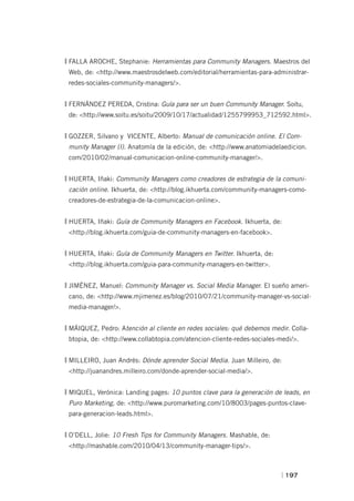 FALLA AROCHE, Stephanie: Herramientas para Community Managers. Maestros del
 Web, de: <http://www.maestrosdelweb.com/editorial/herramientas-para-administrar-
 redes-sociales-community-managers/>.


FERNÁNDEZ PEREDA, Cristina: Guía para ser un buen Community Manager. Soitu,
 de: <http://www.soitu.es/soitu/2009/10/17/actualidad/1255799953_712592.html>.


GOZZER, Silvano y VICENTE, Alberto: Manual de comunicación online. El Com-
 munity Manager (I). Anatomía de la edición, de: <http://www.anatomiadelaedicion.
 com/2010/02/manual-comunicacion-online-community-manager/>.


HUERTA, Iñaki: Community Managers como creadores de estrategia de la comuni-
 cación online. Ikhuerta, de: <http://blog.ikhuerta.com/community-managers-como-
 creadores-de-estrategia-de-la-comunicacion-online>.


HUERTA, Iñaki: Guía de Community Managers en Facebook. Ikhuerta, de:
 <http://blog.ikhuerta.com/guia-de-community-managers-en-facebook>.


HUERTA, Iñaki: Guía de Community Managers en Twitter. Ikhuerta, de:
 <http://blog.ikhuerta.com/guia-para-community-managers-en-twitter>.


JIMÉNEZ, Manuel: Community Manager vs. Social Media Manager. El sueño ameri-
 cano, de: <http://www.mjimenez.es/blog/2010/07/21/community-manager-vs-social-
 media-manager/>.


MÁIQUEZ, Pedro: Atención al cliente en redes sociales: qué debemos medir. Colla-
 btopia, de: <http://www.collabtopia.com/atencion-cliente-redes-sociales-medi/>.


MILLEIRO, Juan Andrés: Dónde aprender Social Media. Juan Milleiro, de:
 <http://juanandres.milleiro.com/donde-aprender-social-media/>.


MIQUEL, Verónica: Landing pages: 10 puntos clave para la generación de leads, en
 Puro Marketing, de: <http://www.puromarketing.com/10/8003/pages-puntos-clave-
 para-generacion-leads.html>.


O’DELL, Jolie: 10 Fresh Tips for Community Managers. Mashable, de:
 <http://mashable.com/2010/04/13/community-manager-tips/>.



                                                                          | 197
 