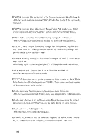 OWYANG, Jeremiah: The four tenents of the Community Manager. Web Strategy, de:
 <http://www.web-strategist.com/blog/2007/11/25/the-four-tenets-of-the-community-
 manager/>.


OWYANG, Jeremiah: What a Community Manager does. Web Strategy, de: <http://
 www.web-strategist.com/blog/2006/11/16/what-a-community-manager-does/>.


ROJAS, Pedro: Manual de ética del Community Manager. SocialBlabla, de:
 <http://www.socialblabla.com/manual-de-etica-del-community-manager.html>.


SÁNCHEZ, Mario Enrique: Community Manager para principiantes, 5 puntos bási-
 cos. Geek’s Room, de: <http://geeksroom.com/2011/03/community-manager-para-
 principiantes-5-puntos-basicos/47388/>.


SEGOVIA, Adrián: ¿Quién aporta más audiencia: Google, Facebook o Twitter? Estra-
 tegia Digital, de:
 <http://blogs.elpais.com/estrategia-digital/2011/03/google-facebook-twitter.html>.


SHEA, Virginia: Las 10 reglas básicas de la ‘Netiqueta’. Eduteka, de:
 <http://www.eduteka.org/Netiqueta.php3>.


STEFFENS, Hans: Los errores que las empresas no deben cometer en Social Media.
 Pulso Social, de: <http://pulsosocial.com/2011/01/19/los-errores-que-las-empresas-
 no-deben-cometer-en-social-media/>.


VV. AA.: Cómo usar Facebook como red profesional. Vuelo Digital, de:
 <http://www.vuelodigital.com/2010/05/31/como-usar-facebook-como-red-profesional/>.


VV. AA.: Las 10 reglas de oro del Social Media. Nokia Conversaciones, de: <http://
 conversaciones.nokia.com/2010/05/27/las-10-reglas-de-oro-del-social-media/>.


VV. AA.: Netiqueta. Indianopedia, de:
 <http://lasindias.net/indianopedia/Netiqueta>.


ZAMARREÑO, Gorka: La hora del cambio ha llegado a las marcas. Gorka Zamarre-
 ño, de: <http://www.filmica.com/gorka_zamarreno/archivos/011117.html>.




    198 |
 