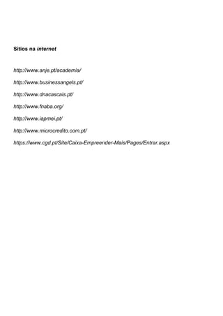Sítios na internet



http://www.anje.pt/academia/

http://www.businessangels.pt/

http://www.dnacascais.pt/

http://www.fnaba.org/

http://www.iapmei.pt/

http://www.microcredito.com.pt/

https://www.cgd.pt/Site/Caixa-Empreender-Mais/Pages/Entrar.aspx
 