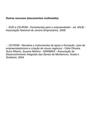 Outros recursos (documentos multimédia)


� DVD e CD-ROM - Ferramentas para o empreendedor - ed. ANJE -
Associação Nacional de Jovens Empresários, 2008.




� CD-ROM - Narrativa e instrumentos de apoio a formação: caso de
empreendedorismo e criação de novos negócios - Célia Oliveira,
Nuno Ribeiro, Susana Martins - ADRIMAG - Associação de
Desenvolvimento Integrado das Serras de Montemuro, Arada e
Gralheira, 2004.
 