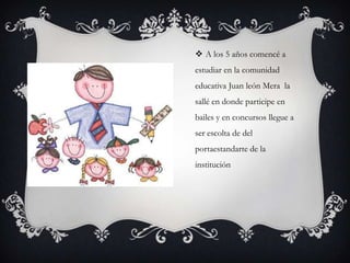  A los 5 años comencé a
estudiar en la comunidad
educativa Juan león Mera la
sallé en donde participe en
bailes y en concursos llegue a
ser escolta de del
portaestandarte de la
institución
 