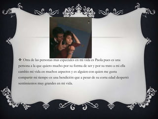  Otra de las personas mas especiales en mi vida es Paola pues es una
persona a la que quiero mucho por su forma de ser y por su trato a mi ella
cambio mi vida en muchos aspectos y es alguien con quien me gusta
compartir mi tiempo es una bendición que a pesar de su corta edad despertó
sentimientos muy grandes en mi vida.
 