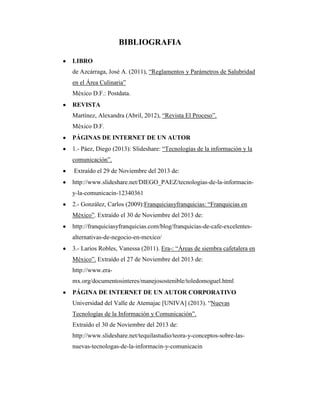 BIBLIOGRAFIA
LIBRO
de Azcárraga, José A. (2011), “Reglamentos y Parámetros de Salubridad
en el Área Culinaria”
México D.F.: Postdata.
REVISTA
Martínez, Alexandra (Abril, 2012), “Revista El Proceso”.
México D.F.
PÁGINAS DE INTERNET DE UN AUTOR
1.- Páez, Diego (2013): Slideshare: “Tecnologías de la información y la
comunicación”.
Extraído el 29 de Noviembre del 2013 de:
http://www.slideshare.net/DIEGO_PAEZ/tecnologias-de-la-informaciny-la-comunicacin-12340361
2.- González, Carlos (2009):Franquiciasyfranquicias: “Franquicias en
México”. Extraído el 30 de Noviembre del 2013 de:
http://franquiciasyfranquicias.com/blog/franquicias-de-cafe-excelentesalternativas-de-negocio-en-mexico/
3.- Larios Robles, Vanessa (2011). Era-: “Áreas de siembra cafetalera en
México”. Extraído el 27 de Noviembre del 2013 de:
http://www.eramx.org/documentosinteres/manejosostenible/toledomoguel.html
PÁGINA DE INTERNET DE UN AUTOR CORPORATIVO
Universidad del Valle de Atemajac [UNIVA] (2013). “Nuevas
Tecnologías de la Información y Comunicación”.
Extraído el 30 de Noviembre del 2013 de:
http://www.slideshare.net/tequilastudio/teora-y-conceptos-sobre-lasnuevas-tecnologas-de-la-informacin-y-comunicacin

 
