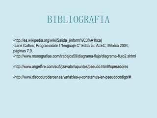 BIBLIOGRAFIA
-http://es.wikipedia.org/wiki/Salida_(inform%C3%A1tica)
-Jane Collins, Programación l “lenguaje C” Editorial: ALEC, México 2004,
paginas 7,9.
-http://www.monografias.com/trabajos59/diagrama-flujo/diagrama-flujo2.shtml
-http://www.angelfire.com/scifi/jzavalar/apuntes/pseudo.html#operadores
-http://www.discoduroderoer.es/variables-y-constantes-en-pseudocodigo/#
 