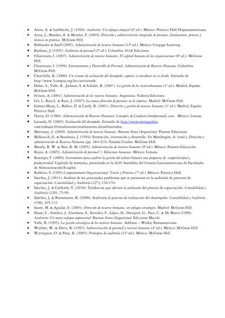 • Arens, A. & Loebbecke, J. (1996). Auditoría. Un enfoque integral (6ª ed.). México: Prentice Hall Hispanoamericana.
• Ariza, J., Morales, A. & Morales, E. (2004). Dirección y administración integrada de personas, fundamentos, procesos y
técnicas en práctica. McGraw-Hill.
• Bohlander & Snell (2005). Administración de recursos humanos (14ª ed.). México: Cengage Learning.
• Burbano, J. (1995). Auditoría de personal (2ª ed.). Colombia: ECOE Ediciones.
• Chiavenato, I. (2007). Administración de recursos humanos. El capital humano de las organizaciones (8ª ed.). McGraw-
Hill.
• Chiavenato, I. (1999). Entrenamiento y Desarrollo de Personal. Administración de Recursos Humanos. Colombia:
McGraw-Hill.
• Chinchilla, K. (2000). Un sistema de evaluación del desempeño: aspectos a considerar en su diseño. Extraído de
http://www.5campus.org/leccion/sievade.
• Dolan, S., Valle, R., Jackson, S. & Schuler, R. (2007). La gestión de los recursoshumanos (3ª ed.). Madrid, España:
McGraw-Hill.
• Ferraro, A. (2001). Administración de los recursos humanos. Argentina: Valletta Ediciones.
• Gil, I., Ruiz L. & Ruiz, J. (1997). La nueva dirección de personas en la empresa. Madrid: McGraw-Hill.
• Gómez-Mejía, L., Balkin, D. & Cardy, R. (2001). Dirección y gestión de recursos humanos (3ª ed.). Madrid, España:
Prentice Hall.
• Harris, O. (1986). Administración de Recursos Humanos: Conceptos de Conducta Interpersonaly casos. México: Limusa
• Lavanda, D. (2005). Evaluación del desempeño. Extraído de http://www.monografias.
com/trabajos30/rendimiento/rendimiento.shtml#metodos.
• Maristany, J. (2000). Administración de recursos humanos. Buenos Aires (Argentina): Pearson Education.
• Milkovich, G. & Boudreau, J. (1994). Formación, orientación y desarrollo. En Mondragón, A. (trad.), Dirección y
administración de Recursos Humanos (pp. 384-421). Estados Unidos: McGraw-Hill.
• Mondy, R. W. & Noe, R. M. (2005). Administración de recursos humanos (9ª ed.). México: Pearson Educación.
• Reyes, A. (2005). Administración de personal 1: Relaciones humanas. México: Limusa.
• Restrepo, F. (2009). Instrumentos para auditor la gestión del talento humano una propuesta de competitividad y
productividad. Capítulo de memoria, presentado en la XLIV Asamblea del Consejo Latinoamericano de Facultades
de Administración Ecuador.
• Robbins, S. (1995) Comportamiento Organizacional. Teoría y Práctica (7ª ed.). México: Prentice Hall.
• Sánchez, J. (2011). Análisis de los principales problemas que se presentan en la auditoría de procesos de
capacitación. Contabilidad y Auditoría (227), 130-154.
• Sánchez, J. & Calderón, V. (2010). Tendencias que afectan la auditoría del proceso de capacitación. Contabilidad y
Auditoría (220) ,75-99.
• Sánchez, J. & Bustamante, K. (2008). Auditoría al proceso de evaluación del desempeño. Contabilidad y Auditoría
(198), 105-133.
• Sastre, M. & Aguilar, E. (2003). Dirección de recursos humanos, un enfoque estratégico. Madrid: McGraw-Hill.
• Slosse, C., Gordicz, J., Giordano, S., Servideo, F., López, D., Dreispiel, G., Pace, C. & De Marco (1990).
Auditoría: Un nuevo enfoque empresarial. Buenos Aires (Argentina): Ediciones Macchi.
• Valle, R. (1995). La gestión estratégica de los recursos humanos. Addison – Wesley Iberoamericana.
• Werther, W. & Davis, K. (1995). Administración de personal y recursos humanos (4ª ed.). México: McGraw-Hill.
• Wittington, O. & Pany, K. (2005). Principios de auditoría (14ª ed.). México: McGraw-Hill.
 