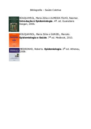 Bibliografia – Saúde Coletiva 
ROUQUAYROL, Maria Zélia e ALMEIDA FILHO, Naomar. 
Introdução à Epidemiologia. 4a. ed. Guanabara 
Koogan, 2006. 
ROUQUAYROL, Maria Zélia e GURGEL, Marcelo. 
Epidemiologia e Saúde. 7a ed. Medbook, 2013. 
MEDRONHO, Roberto. Epidemiologia. 2a ed. Atheneu, 
2009. 
