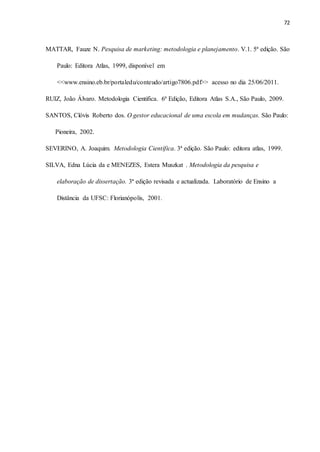72
MATTAR, Fauze N. Pesquisa de marketing: metodologia e planejamento. V.1. 5ª edição. São
Paulo: Editora Atlas, 1999, disponível em
<<www.ensino.eb.br/portaledu/conteudo/artigo7806.pdf>> acesso no dia 25/06/2011.
RUIZ, João Álvaro. Metodologia Cientifica. 6ª Edição, Editora Atlas S.A., São Paulo, 2009.
SANTOS, Clóvis Roberto dos. O gestor educacional de uma escola em mudanças. São Paulo:
Pioneira, 2002.
SEVERINO, A. Joaquim. Metodologia Científica. 3ª edição. São Paulo: editora atlas, 1999.
SILVA, Edna Lúcia da e MENEZES, Estera Muszkat . Metodologia da pesquisa e
elaboração de dissertação. 3ª edição revisada e actualizada. Laboratório de Ensino a
Distância da UFSC: Florianópolis, 2001.
 