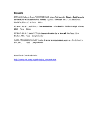 Bibliografia
CARVALHO,RobertoChust;FIGUEIREDOFILHO, JassonRodriguesde. Cálculoe Detalhamento
de Estruturas Usuais de Concreto Armado: segundoa NBR6118: 2014. 4. ed.São Carlos:
EduFSCar,2014. 415 p. Físico Básica
BOTELHO, M. H. C.; Marchetti,O.ConcretoArmado - Eu te Amo. v1. São Paulo:Edgar Blucher,
2010. Físico Básica
BOTELHO, M. H. C.; MARCKETTI,O. Concreto Armado - Eu te Amo. v2. São Paulo:Edgar
Blucher,2007. Físico Complementar
FUSCO,PÉRICLES BRASILIENSE. Técnicade armar as estruturas de concreto. . Riode Janeiro:
Pini,2002. Físico Complementar
Apostilasde ConcretoArmado:
http://wwwp.feb.unesp.br/pbastos/pag_concreto1.htm