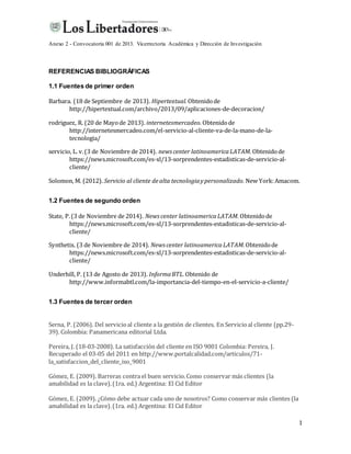 Anexo 2 - Convocatoria 001 de 2013. Vicerrectoría Académica y Dirección de Investigación
1
REFERENCIAS BIBLIOGRÁFICAS
1.1 Fuentes de primer orden
Barbara. (18 de Septiembre de 2013). Hipertextual.Obtenidode
http://hipertextual.com/archivo/2013/09/aplicaciones-de-decoracion/
rodriguez, R. (20 de Mayode 2013). internetesmercadeo. Obtenidode
http://internetesmercadeo.com/el-servicio-al-cliente-va-de-la-mano-de-la-
tecnologia/
servicio, L. v.(3 de Noviembre de 2014). news center latinoamericaLATAM. Obtenidode
https://news.microsoft.com/es-xl/13-sorprendentes-estadisticas-de-servicio-al-
cliente/
Solomon, M. (2012). Servicio al cliente dealta tecnologiaypersonalizado. New York:Amacom.
1.2 Fuentes de segundo orden
State, P.(3 de Noviembre de 2014). News center latinoamericaLATAM. Obtenidode
https://news.microsoft.com/es-xl/13-sorprendentes-estadisticas-de-servicio-al-
cliente/
Synthetix. (3 de Noviembre de 2014). News center latinoamericaLATAM.Obtenidode
https://news.microsoft.com/es-xl/13-sorprendentes-estadisticas-de-servicio-al-
cliente/
Underhill, P. (13 de Agosto de 2013). InformaBTL.Obtenido de
http://www.informabtl.com/la-importancia-del-tiempo-en-el-servicio-a-cliente/
1.3 Fuentes de tercer orden
Serna, P. (2006). Del servicioal cliente a la gestión de clientes. En Servicioal cliente (pp.29-
39). Colombia: Panamericana editorial Ltda.
Pereira, J. (18-03-2008). La satisfacción del cliente en ISO 9001 Colombia: Pereira, J.
Recuperado el 03-05 del 2011 en http://www.portalcalidad.com/articulos/71-
la_satisfaccion_del_cliente_iso_9001
Gómez, E. (2009). Barreras contra el buen servicio.Como conservar más clientes (la
amabilidad es la clave).(1ra. ed.) Argentina: El Cid Editor
Gómez, E. (2009). ¿Cómo debe actuar cada uno de nosotros? Como conservar más clientes (la
amabilidad es la clave).(1ra. ed.) Argentina: El Cid Editor
 