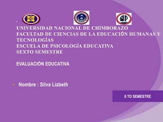 ”
UNIVERSIDAD NACIONAL DE CHIMBORAZO
FACULTAD DE CIENCIAS DE LA EDUCACIÓN HUMANAS Y
TECNOLOGÍAS
ESCUELA DE PSICOLOGÍA EDUCATIVA
SEXTO SEMESTRE
EVALUACIÓN EDUCATIVA
• Nombre : Silva Lizbeth
6 TO SEMESTRE
 
