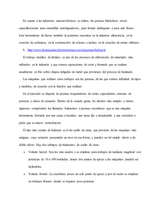 En cuanto a las industrias automovilísticas se refiere, las prensas hidráulicas sirven
específicamente para ensamblar amortiguadores, para formar diafragmas o para unir frenos.
Esta herramienta de fuerza también la podemos encontrar en la industria alimenticia, en la
creación de cerámicas, en la construcción de aviones e incluso en la creación de armas militares.
8. http://www.demaquinasyherramientas.com/maquinas/balancin
El trabajo metálico de láminas es uno de los procesos de elaboración de materiales más
utilizados en la industria y que conoce operaciones de corte y formado que se realizan
usualmente en frío sobre chapas delgadas de metal que provienen del proceso de laminado.
Las máquinas que realizan estos trabajos son las prensas, de las que existen infinidad de tipos
y modelos, de acuerdo con la función que realizan.
En el mercado se dispone de prensas troqueladoras de varias capacidades, sistemas de
potencia y clases de armazón. Dentro de la variada gama, los diseños más simples y menos
rigurosos comprenden los llamados balancines o prensas excéntricas que es una máquina
herramienta formada por una cama o bastidor, una mesa fija o desplazable y una corredera o
pisón que se mueve verticalmente.
El tipo más común de balancín es el de cuello de cisne, que proviene de las maquinas más
antiguas, cuyo armazón presentaba un arco en esa forma, y pueden ser de simple efecto o de
doble efecto. Hay dos subtipos de balancines de cuello de cisne:
 Volante lateral: Son los más usados y se emplean para trabajos de mediana magnitud con
potencias de 10 a 100 toneladas, tienen dos puntos de apoyo y las máquinas pueden ser
inclinables.
 Volante frontal: La excéntrica posee un solo punto de apoyo y por tal razón se emplean
en trabajos livianos donde se requiere poca potencia.
 