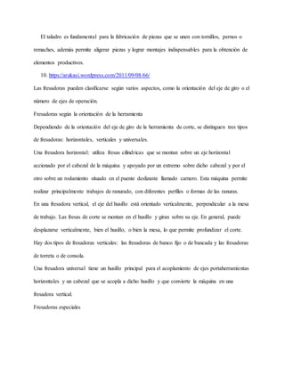 El taladro es fundamental para la fabricación de piezas que se unen con tornillos, pernos o
remaches, además permite aligerar piezas y lograr montajes indispensables para la obtención de
elementos productivos.
10. https://arukasi.wordpress.com/2011/09/08/66/
Las fresadoras pueden clasificarse según varios aspectos, como la orientación del eje de giro o el
número de ejes de operación.
Fresadoras según la orientación de la herramienta
Dependiendo de la orientación del eje de giro de la herramienta de corte, se distinguen tres tipos
de fresadoras: horizontales, verticales y universales.
Una fresadora horizontal: utiliza fresas cilíndricas que se montan sobre un eje horizontal
accionado por el cabezal de la máquina y apoyado por un extremo sobre dicho cabezal y por el
otro sobre un rodamiento situado en el puente deslizante llamado carnero. Esta máquina permite
realizar principalmente trabajos de ranurado, con diferentes perfiles o formas de las ranuras.
En una fresadora vertical, el eje del husillo está orientado verticalmente, perpendicular a la mesa
de trabajo. Las fresas de corte se montan en el husillo y giran sobre su eje. En general, puede
desplazarse verticalmente, bien el husillo, o bien la mesa, lo que permite profundizar el corte.
Hay dos tipos de fresadoras verticales: las fresadoras de banco fijo o de bancada y las fresadoras
de torreta o de consola.
Una fresadora universal tiene un husillo principal para el acoplamiento de ejes portaherramientas
horizontales y un cabezal que se acopla a dicho husillo y que convierte la máquina en una
fresadora vertical.
Fresadoras especiales
 