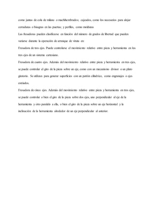 como juntas de cola de milano o machihembrados; cajeados, como los necesarios para alojar
cerraduras o bisagras en las puertas; y perfiles, como molduras
Las fresadoras pueden clasificarse en función del número de grados de libertad que pueden
variarse durante la operación de arranque de viruta en:
Fresadora de tres ejes. Puede controlarse el movimiento relativo entre pieza y herramienta en los
tres ejes de un sistema cartesiano.
Fresadora de cuatro ejes. Además del movimiento relativo entre pieza y herramienta en tres ejes,
se puede controlar el giro de la pieza sobre un eje, como con un mecanismo divisor o un plato
giratorio. Se utilizan para generar superficies con un patrón cilíndrico, como engranajes o ejes
estriados.
Fresadora de cinco ejes. Además del movimiento relativo entre pieza y herramienta en tres ejes,
se puede controlar o bien el giro de la pieza sobre dos ejes, uno perpendicular al eje de la
herramienta y otro paralelo a ella, o bien el giro de la pieza sobre un eje horizontal y la
inclinación de la herramienta alrededor de un eje perpendicular al anterior.
 