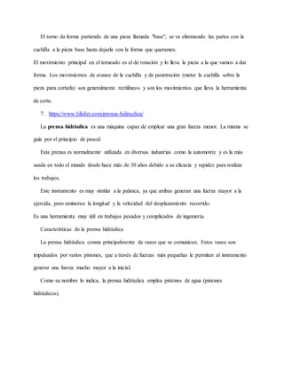 El torno da forma partiendo de una pieza llamada "base", se va eliminando las partes con la
cuchilla a la pieza base hasta dejarla con la forma que queramos.
El movimiento principal en el torneado es el de rotación y lo lleva la pieza a la que vamos a dar
forma. Los movimientos de avance de la cuchilla y de penetración (meter la cuchilla sobre la
pieza para cortarla) son generalmente rectilíneos y son los movimientos que lleva la herramienta
de corte.
7. https://www.lifeder.com/prensa-hidraulica/
La prensa hidráulica es una máquina capaz de emplear una gran fuerza menor. La misma se
guía por el principio de pascal.
Esta prensa es normalmente utilizada en diversas industrias como la automotriz y es la más
usada en todo el mundo desde hace más de 30 años debido a su eficacia y rapidez para realizar
los trabajos.
Este instrumento es muy similar a la palanca, ya que ambas generan una fuerza mayor a la
ejercida, pero aminoran la longitud y la velocidad del desplazamiento recorrido.
Es una herramienta muy útil en trabajos pesados y complicados de ingeniería.
Características de la prensa hidráulica
La prensa hidráulica consta principalmente de vasos que se comunican. Estos vasos son
impulsados por varios pistones, que a través de fuerzas más pequeñas le permiten al instrumento
generar una fuerza mucho mayor a la inicial.
Como su nombre lo indica, la prensa hidráulica emplea pistones de agua (pistones
hidráulicos).
 